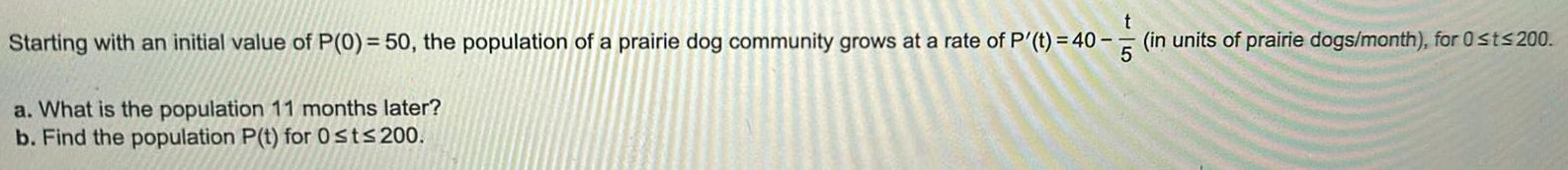 t Starting with an initial value of P 0 50 the population of a prairie dog community grows at a rate of P t 40 in units of prairie dogs month for 0 t 200 5 a What is the population 11 months later b Find the population P t for Ost 200