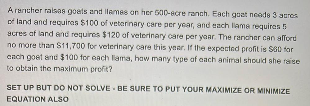 A rancher raises goats and llamas on her 500 acre ranch Each goat needs 3 acres of land and requires 100 of veterinary care per year and each llama requires 5 acres of land and requires 120 of veterinary care per year The rancher can afford no more than 11 700 for veterinary care this year If the expected profit is 60 for each goat and 100 for each llama how many type of each animal should she raise to obtain the maximum profit SET UP BUT DO NOT SOLVE BE SURE TO PUT YOUR MAXIMIZE OR MINIMIZE EQUATION ALSO