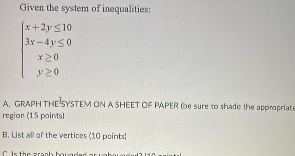 Given the system of inequalities x 2y 10 3x 4y 0 x 0 V 0 A GRAPH THE SYSTEM ON A SHEET OF PAPER be sure to shade the appropriate region 15 points B List all of the vertices 10 points C Is the graph bounded or unbounded 10 pointe