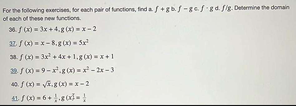 For the following exercises for each pair of functions find a f gb f gc f g d f g Determine the domain of each of these new functions 36 f x 3x 4 g x x 2 37 f x x 8 g x 5x 38 f x 3x 4x 1 g x x 1 39 f x 9 x g x x 2x 3 40 f x x g x x 2 41 f x 6 g x