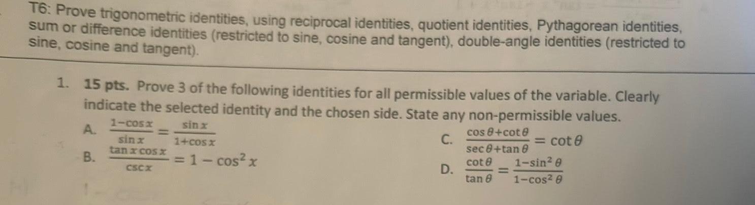 T6 Prove trigonometric identities using reciprocal identities quotient identities Pythagorean identities sum or difference identities restricted to sine cosine and tangent double angle identities restricted to sine cosine and tangent 1 15 pts Prove 3 of the following identities for all permissible values of the variable Clearly indicate the selected identity and the chosen side State any non permissible values sinx A C 1 cos x cos 8 cote sec8 tan 8 B cot 8 1 sin 0 tan 8 1 cos 0 1 60s sinx tan x cos x CSCX 1 cos x D cot 0