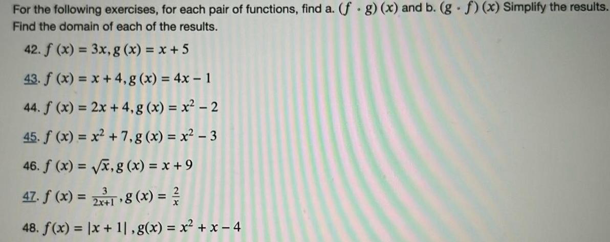 For the following exercises for each pair of functions find a f g x and b g f x Simplify the results Find the domain of each of the results 42 f x 3x g x x 5 43 f x x 4 g x 4x 1 44 f x 2x 4 g x x 2 45 f x x 7 g x x 3 46 f x x g x x 9 47 f x 2x18 x 48 f x x 11 g x x x 4