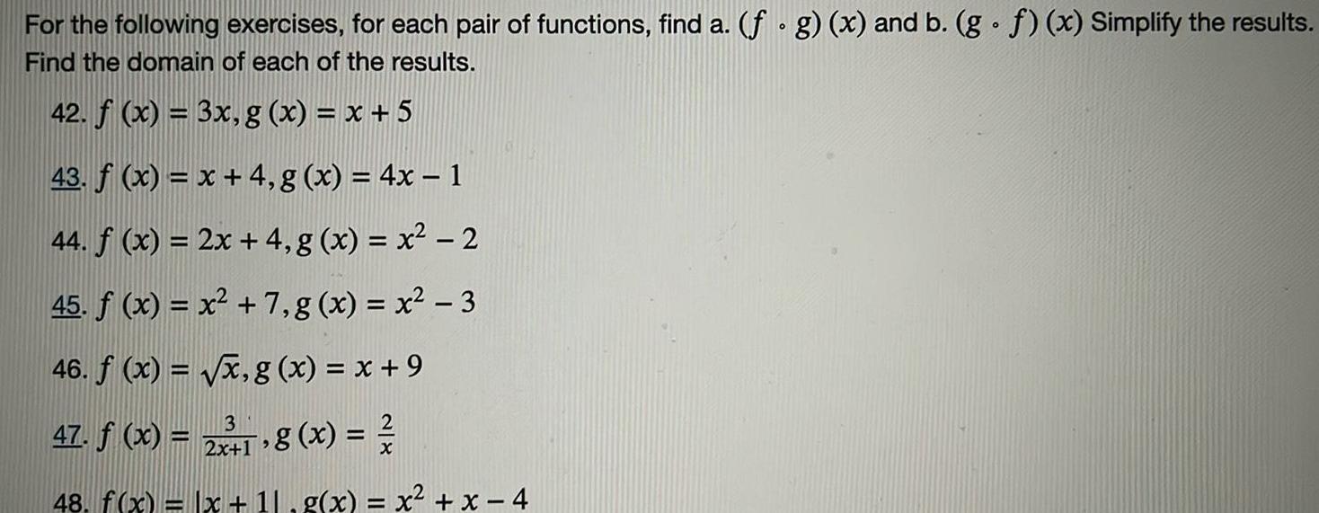 For the following exercises for each pair of functions find a f g x and b g f x Simplify the results Find the domain of each of the results 42 f x 3x g x x 5 43 f x x 4 g x 4x 1 44 f x 2x 4 g x x 2 45 f x x 7 g x x 3 46 f x x g x x 9 3 47 f x 2 8 x 2x 12 48 f x x 11 g x x x 4