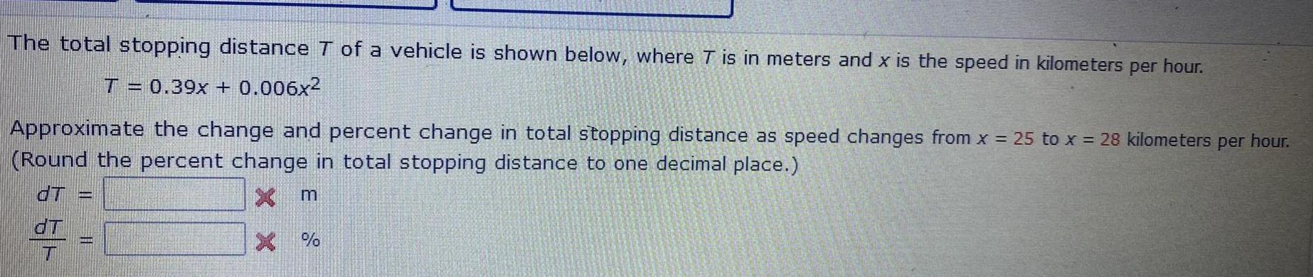 The total stopping distance T of a vehicle is shown below where T is in meters and x is the speed in kilometers per hour T 0 39x 0 006x Approximate the change and percent change in total stopping distance as speed changes from x 25 to x 28 kilometers per hour Round the percent change in total stopping distance to one decimal place dT x m X dT T m jaarna