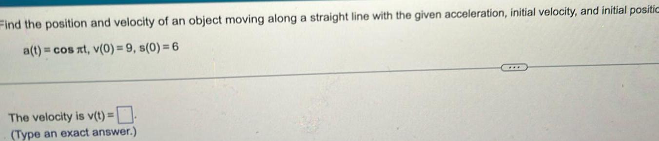 Find the position and velocity of an object moving along a straight line with the given acceleration initial velocity and initial positic a t cos at v 0 9 s 0 6 The velocity is v t Type an exact answer