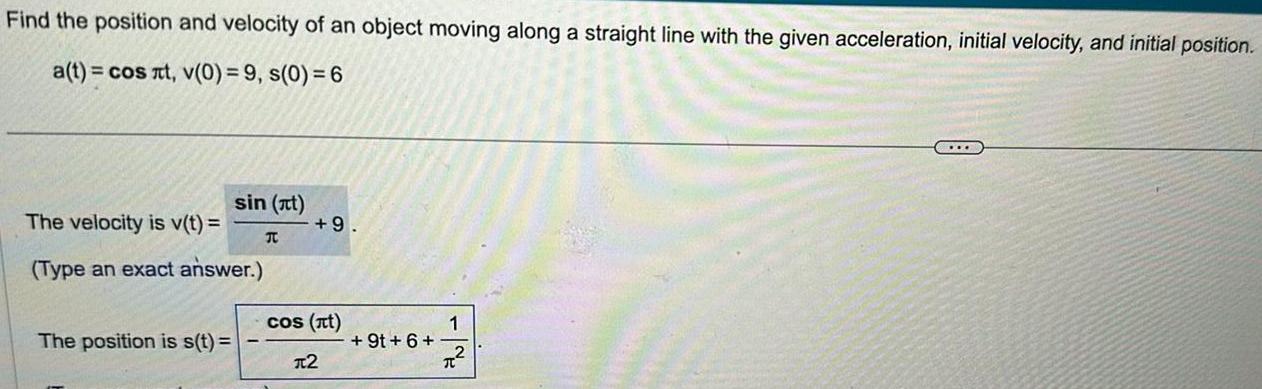 Find the position and velocity of an object moving along a straight line with the given acceleration initial velocity and initial position a t cos t v 0 9 s 0 6 sin it The velocity is v t Type an exact answer The position is s t T 9 cos t 2 9t 6 1 C