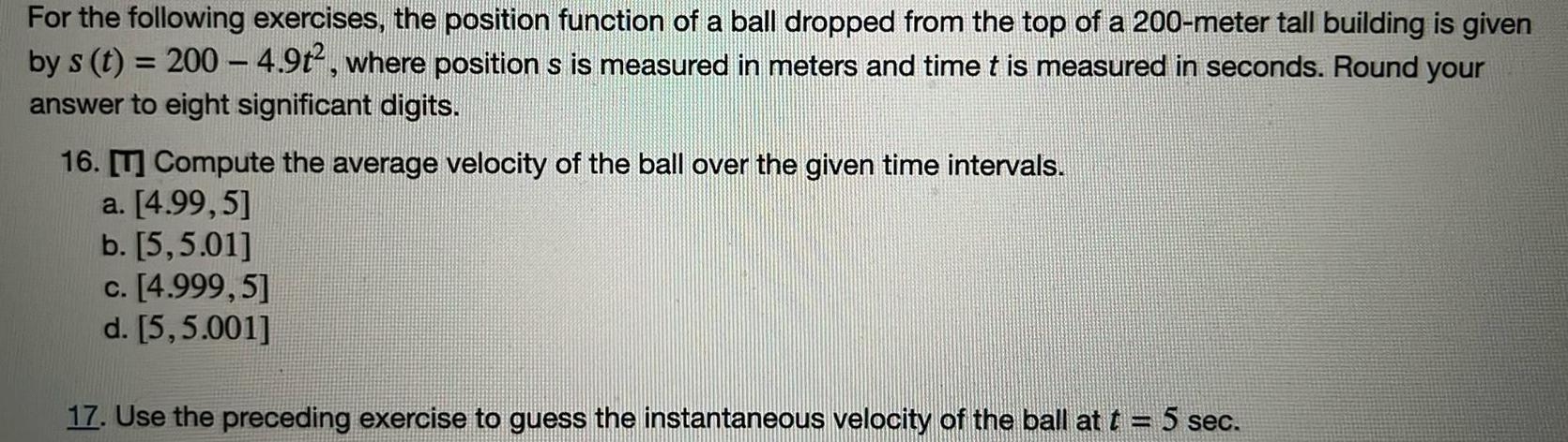 For the following exercises the position function of a ball dropped from the top of a 200 meter tall building is given by s t 200 4 9t where position s is measured in meters and time t is measured in seconds Round your answer to eight significant digits 16 T Compute the average velocity of the ball over the given time intervals a 4 99 5 b 5 5 01 c 4 999 5 d 5 5 001 17 Use the preceding exercise to guess the instantaneous velocity of the ball at t 5 sec