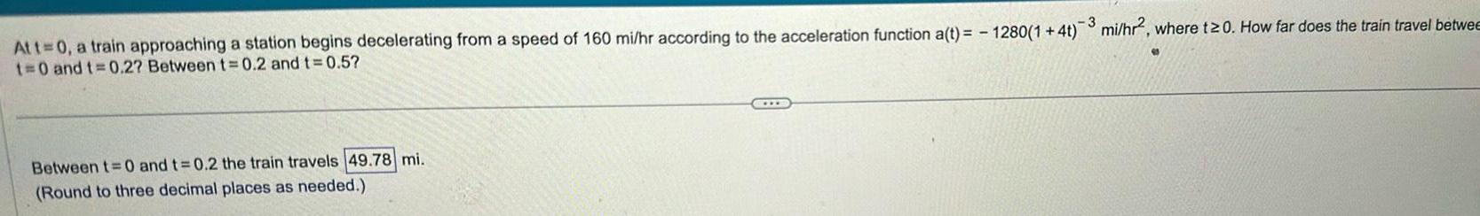 3 At t 0 a train approaching a station begins decelerating from a speed of 160 mi hr according to the acceleration function a t 1280 1 4t 3 mi hr2 where t 0 How far does the train travel betwee t 0 and t 0 2 Between t 0 2 and t 0 5 Between t 0 and t 0 2 the train travels 49 78 mi Round to three decimal places as needed