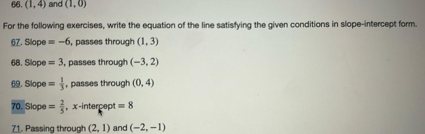 66 1 4 and 1 0 For the following exercises write the equation of the line satisfying the given conditions in slope intercept form 67 Slope 6 passes through 1 3 68 Slope 3 passes through 3 2 69 Slope passes through 0 4 70 Slope x intercept 8 71 Passing through 2 1 and 2 1