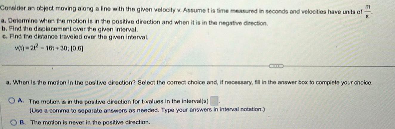 Consider an object moving along a line with the given velocity v Assume t is time measured in seconds and velocities have units of m S a Determine when the motion is in the positive direction and when it is in the negative direction b Find the displacement over the given interval c Find the distance traveled over the given interval v t 212 16t 30 0 6 a When is the motion in the positive direction Select the correct choice and if necessary fill in the answer box to complete your choice OA The motion is in the positive direction for t values in the interval s Use a comma to separate answers as needed Type your answers in interval notation OB The motion is never in the positive direction