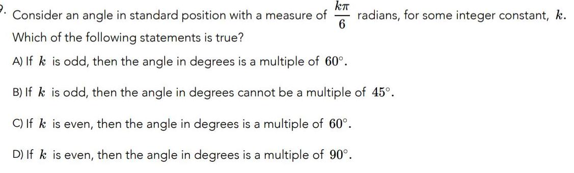 kr Consider an angle in standard position with a measure of radians for some integer constant k 6 Which of the following statements is true A If k is odd then the angle in degrees is a multiple of 60 B If k is odd then the angle in degrees cannot be a multiple of 45 C If k is even then the angle in degrees is a multiple of 60 D If k is even then the angle in degrees is a multiple of 90