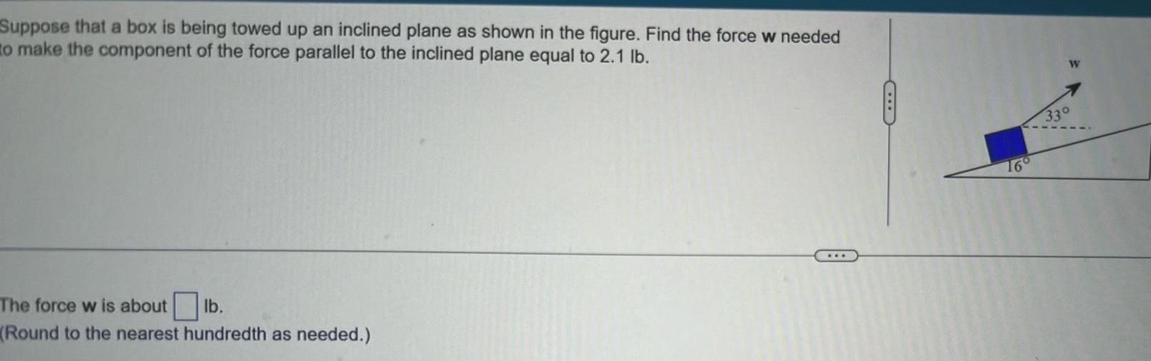 Suppose that a box is being towed up an inclined plane as shown in the figure Find the force w needed to make the component of the force parallel to the inclined plane equal to 2 1 lb The force w is about lb Round to the nearest hundredth as needed W 33