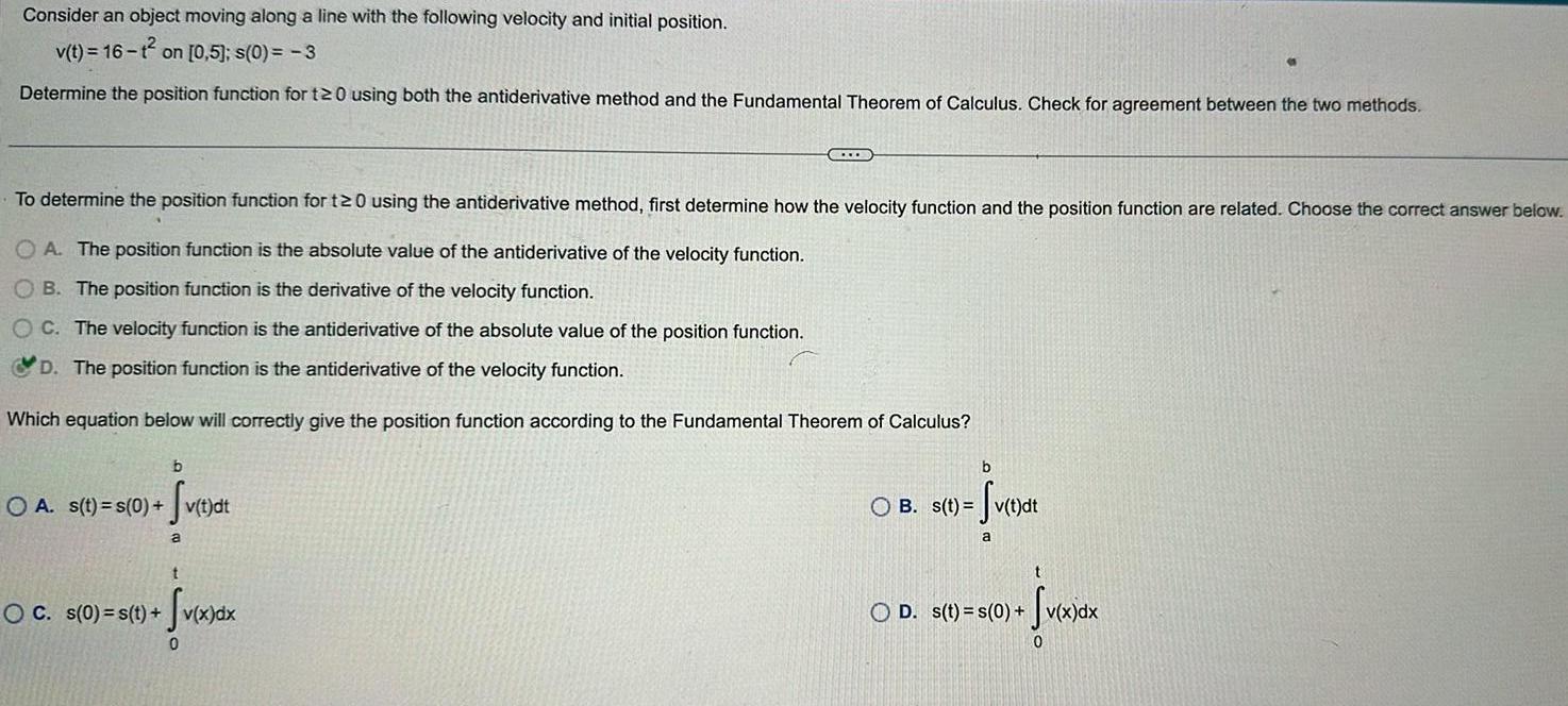 Consider an object moving along a line with the following velocity and initial position v t 16 1 on 0 5 s 0 3 Determine the position function for t20 using both the antiderivative method and the Fundamental Theorem of Calculus Check for agreement between the two methods To determine the position function for t20 using the antiderivative method first determine how the velocity function and the position function are related Choose the correct answer below OA The position function is the absolute value of the antiderivative of the velocity function OB The position function is the derivative of the velocity function OC The velocity function is the antiderivative of the absolute value of the position function D The position function is the antiderivative of the velocity function Which equation below will correctly give the position function according to the Fundamental Theorem of Calculus b OA s t s 0 v t o Sv t dt C a t OC s 0 s t v x d v x dx 0 b fv t dt OB s t v t a OD s t s 0 t v x dx 0