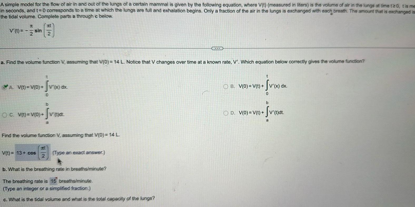 A simple model for the flow of air in and out of the lungs of a certain mammal is given by the following equation where V t measured in liters is the volume of air in the lungs at time 120 tis me in seconds and t 0 corresponds to a time at which the lungs are full and exhalation begins Only a fraction of the air in the lungs is exchanged with each breath The amount that is exchanged is the tidal volume Complete parts a through c below V t T sin a Find the volume function V assuming that V 0 14 L Notice that V changes over time at a known rate V Which equation below correctly gives the volume function A V t V 0 V x dx Sv x d 0 OC V t V 0 at V t 13 cos at 2 b a Find the volume function V assuming that V 0 14 L t dt Type an exact answer COLLE b What is the breathing rate in breaths minute The breathing rate is 15 breaths minute Type an integer or a simplified fraction c What is the tidal volume and what is the total capacity of the lungs Sv x dx 0 OB V 0 V t b OD V 0 V t V t di fv t dt a