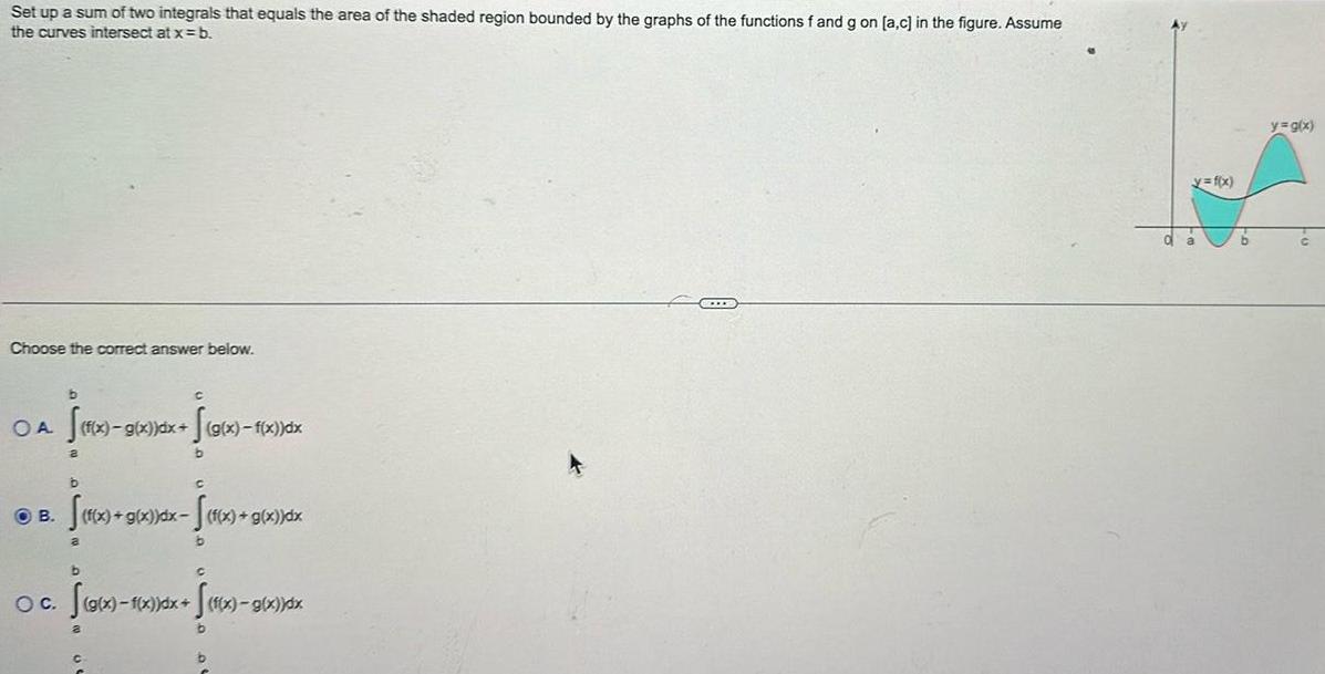 Set up a sum of two integrals that equals the area of the shaded region bounded by the graphs of the functions f and g on a c in the figure Assume the curves intersect at x b Choose the correct answer below b OB OA S x 9 C f x g x dx g x f x dx S g x f b b C f x 9 f x g x dx f x g x dx x S x a b b O C Sg x 1 x dx S x 9 b b g x dx BELLS y f x y g x