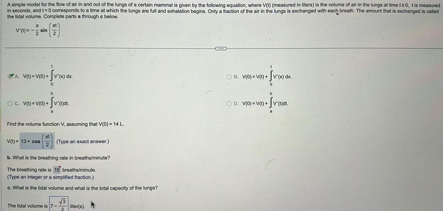 A simple model for the flow of air in and out of the lungs of a certain mammal is given by the following equation where V t measured in liters is the volume of air in the lungs at time t 0 t is measured in seconds and t 0 corresponds to a time at which the lungs are full and exhalation begins Only a fraction of the air in the lungs is exchanged with each breath The amount that is exchanged is called the tidal volume Complete parts a through c below V t sin 2 1 2 A V t V 0 v x dx 0 b OC V t V 0 v t dt V t 13 cos Find the volume function V assuming that V 0 14 L a at 2 Type an exact answer b What is the breathing rate in breaths minute The breathing rate is 15 breaths minute Type an integer or a simplified fraction c What is the tidal volume and what is the total capacity of the lungs The tidal volume is 7 3 2 liter s t OB V 0 V t t v x dx 0 b OD V 0 V t V t dt a