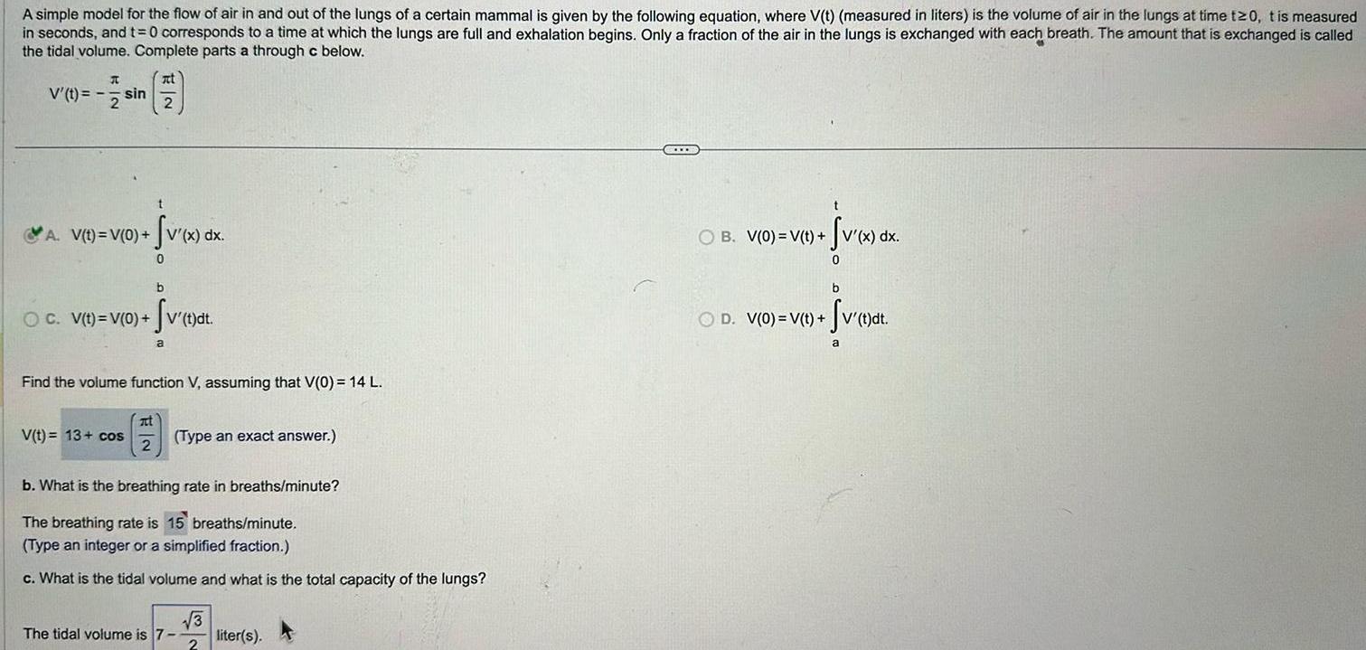 A simple model for the flow of air in and out of the lungs of a certain mammal is given by the following equation where V t measured in liters is the volume of air in the lungs at time t 0 t is measured in seconds and t 0 corresponds to a time at which the lungs are full and exhalation begins Only a fraction of the air in the lungs is exchanged with each breath The amount that is exchanged is called the tidal volume Complete parts a through c below V t sin 2 1 2 A V t V 0 v x dx 0 b OC V t V 0 v t dt V t 13 cos Find the volume function V assuming that V 0 14 L a at 2 Type an exact answer b What is the breathing rate in breaths minute The breathing rate is 15 breaths minute Type an integer or a simplified fraction c What is the tidal volume and what is the total capacity of the lungs The tidal volume is 7 3 2 liter s t OB V 0 V t t v x dx 0 b OD V 0 V t V t dt a