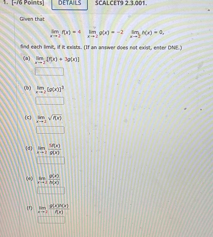 1 6 Points Given that DETAILS lim f x 4 lim g x 2 lim h x 0 find each limit if it exists If an answer does not exist enter DNE a lim f x 3g x X 2 b lim g x c lim f x X 2 d lim 5f x x 2 g x e lim 9 x x 2 h x SCALCET9 2 3 001 f lim 9 x h x X 2 f x