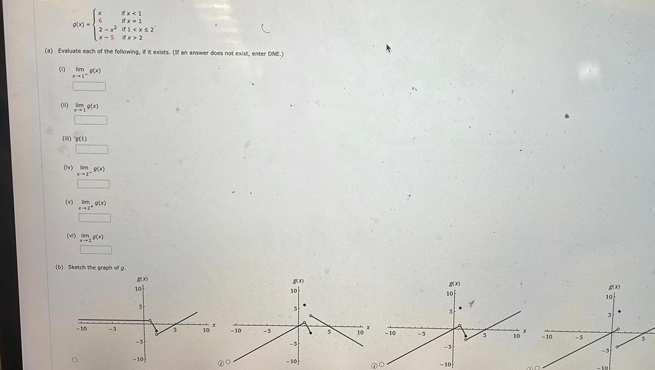 if x 1 if x 1 2 x2 If1 xs 2 X 5 If x 2 a Evaluate each of the following if it exists If an answer does not exist enter DNE g x 1 lim g x x 1 ii lim g x X 1 ii g 1 lv lim g x x 2 v lim g x 124 X 2 vi lim g x b Sketch the graph of g 10 5 g x 10 5 5 10 fu 10 X 10 00 5 g x 10 5 5 10 5 10 X 00 10 5 g x 10 5 5 10 10 X 08 10 5 g x 10 10 5