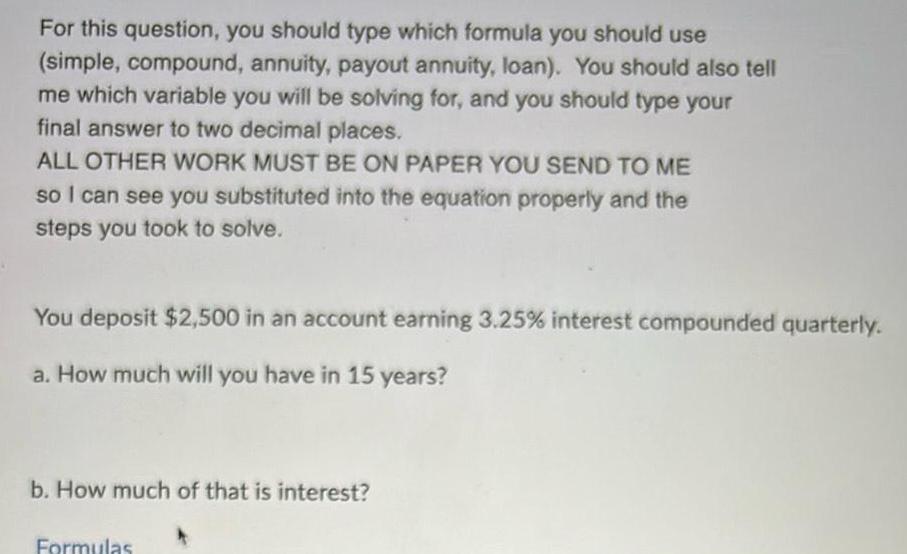 For this question you should type which formula you should use simple compound annuity payout annuity loan You should also tell me which variable you will be solving for and you should type your final answer to two decimal places ALL OTHER WORK MUST BE ON PAPER YOU SEND TO ME so I can see you substituted into the equation properly and the steps you took to solve You deposit 2 500 in an account earning 3 25 interest compounded quarterly a How much will you have in 15 years b How much of that is interest Formulas