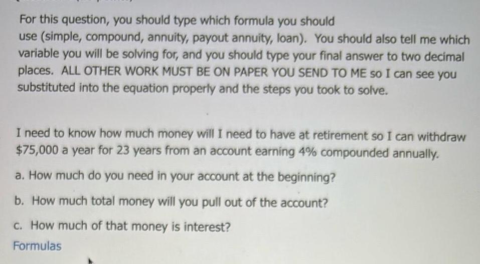 For this question you should type which formula you should use simple compound annuity payout annuity loan You should also tell me which variable you will be solving for and you should type your final answer to two decimal places ALL OTHER WORK MUST BE ON PAPER YOU SEND TO ME so I can see you substituted into the equation properly and the steps you took to solve I need to know how much money will I need to have at retirement so I can withdraw 75 000 a year for 23 years from an account earning 4 compounded annually a How much do you need in your account at the beginning b How much total money will you pull out of the account c How much of that money is interest Formulas