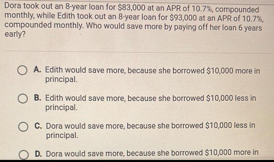 Dora took out an 8 year loan for 83 000 at an APR of 10 7 compounded monthly while Edith took out an 8 year loan for 93 000 at an APR of 10 7 compounded monthly Who would save more by paying off her loan 6 years early OA Edith would save more because she borrowed 10 000 more in principal O B Edith would save more because she borrowed 10 000 less in principal O C Dora would save more because she borrowed 10 000 less in principal D Dora would save more because she borrowed 10 000 more in