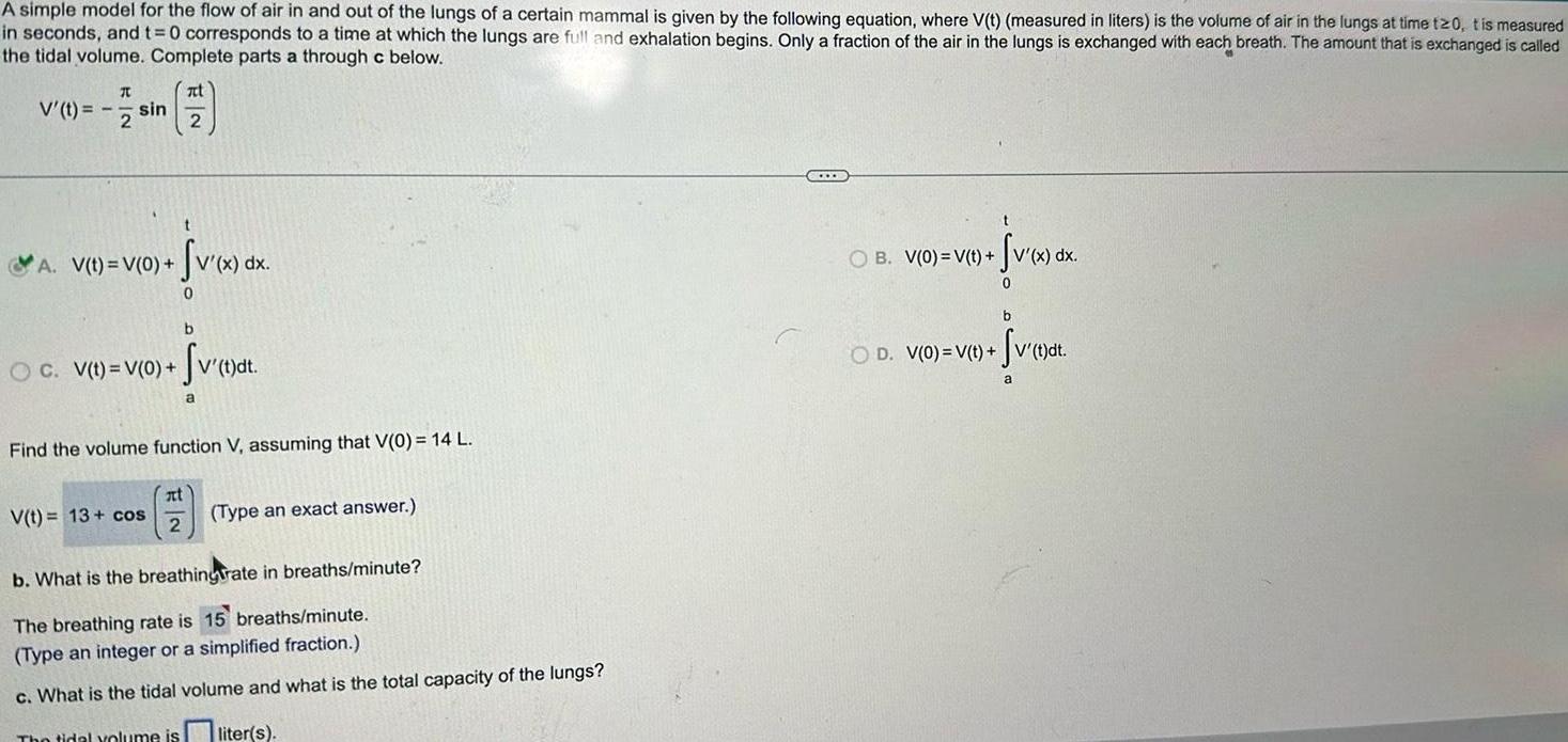 A simple model for the flow of air in and out of the lungs of a certain mammal is given by the following equation where V t measured in liters is the volume of air in the lungs at time t20 t is measured in seconds and t 0 corresponds to a time at which the lungs are full and exhalation begins Only a fraction of the air in the lungs is exchanged with each breath The amount that is exchanged is called the tidal volume Complete parts a through c below I V t sin 2 A V t V 0 zt 2 t Sv x dx 0 b OC V t V 0 v t dt a V t 13 cos Find the volume function V assuming that V 0 14 L at 2 Type an exact answer b What is the breathingrate in breaths minute The breathing rate is 15 breaths minute Type an integer or a simplified fraction c What is the tidal volume and what is the total capacity of the lungs The tidal volume is liter s SOCCE t Sv x dx 0 OB V 0 V t b OD V 0 V t SV t dt a