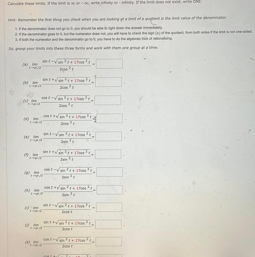 Calculate these limits If the limit is o or oo write infinity or infinity If the limit does not exist write DNE Hint Remember the first thing you check when you are looking at a limit of a quotient is the limit value of the denominator 1 If the denominator does not go to 0 you should be able to right down the answer immediately 2 If the denominator goes to 0 but the numerator does not you will have to check the sign 1 of the quotient from both sides if the limit is not one sided 3 If both the numerator and the denominator go to 0 you have to do the algebraic trick of rationalizing So group your limits into these three forms and work with them one group at a time a lim t pl 2 b lim t pl 2 c lim t pi 2 d lim t pl 2 e lim f lim t pi 2 9 lim h lim sin t sin 2 t 17cos t 2cos 2 t cost sin t pl 27 t pl 2 1 lim t pi 2 sin t sin 2 t 17cos 2 t 2cos 2 t t pi 2 k lim t pl 2 1 lim t pi 2 2t 17cos t 2cos 2 t sin t sin 2t 17cos t 2sin t cos t sin 2 t 17cos 2 t 2cos 2 t 31 sin t sin 2 t 17cos t 2sin 2 t cos t sin 2 t 17cos 2 t 2sin t cost V sin 2 cos t 17cos 2 t 2sin 2 t sin t sin 2 t 17cos t 2cos t sin t sin 2 t 17cos 2 t 2cos t cost sin 2t 17cos 2 t 2cos t 700