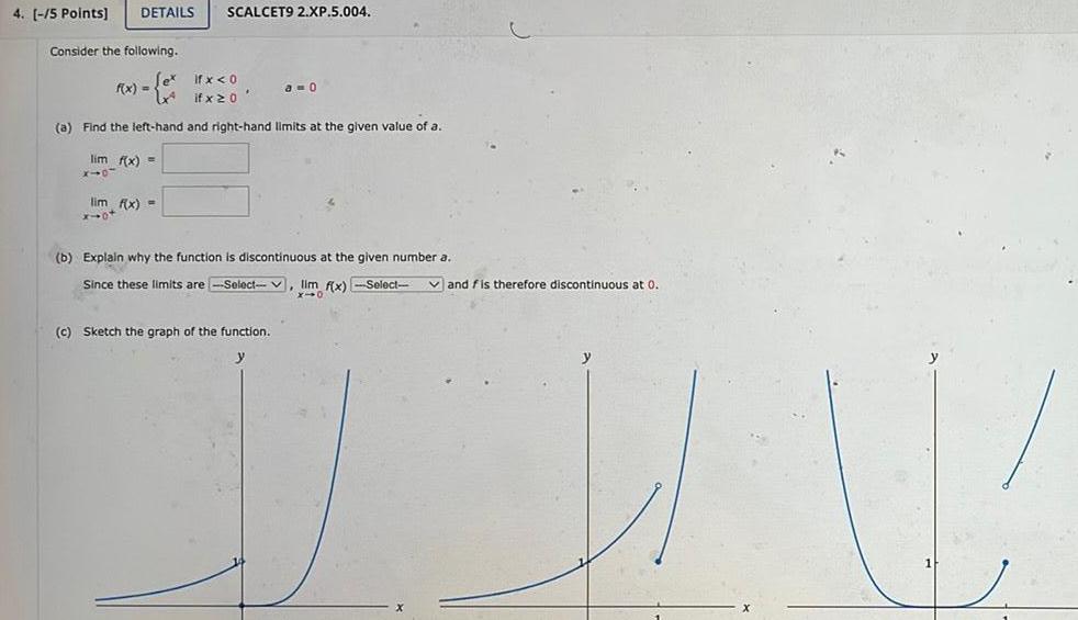 4 5 Points DETAILS SCALCET9 2 XP 5 004 Consider the following if x 0 if x 20 a Find the left hand and right hand limits at the given value of a lim f x X10 f x lim f x x ot a 0 b Explain why the function is discontinuous at the given number a Since these limits are Select lim f x Select c Sketch the graph of the function and fis therefore discontinuous at 0