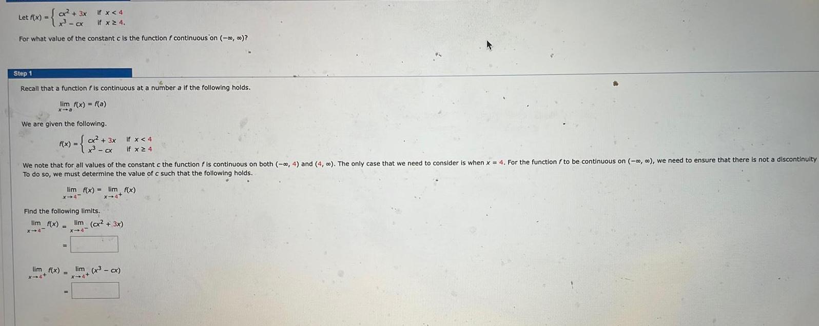 Let f x cx if x 4 For what value of the constant c is the function f continuous on 0 Step 1 Recall that function is continuous at a number a if the following holds lim f x f a x10 We are given the following F x 2x Cx 3x If x 4 x cx if x 4 We note that for all values of the constant c the function f is continuous on both 4 and 4 The only case that we need to consider is when x 4 For the function f to be continuous on we need to ensure that there is not a discontinuity To do so we must determine the value of c such that the following holds lim f x lim f x X 44 x 4 Find the following limits lim f x lim cx 3x x 4 X 4 lim f x lim x cx x st x 4