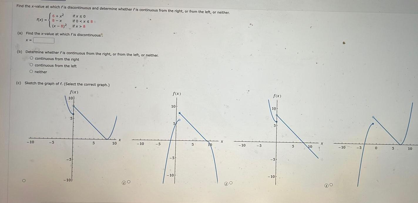 Find the x value at which fis discontinuous and determine whether fis continuous from the right or from the left or neither ifx so 6 x 8 x x 8 if 0 x 8 if x 8 a Find the x value at which is discontinuous X f x 8 x b Determine whether f is continuous from the right or from the left or neither O continuous from the right O continuous from the left O neither c Sketch the graph of f Select the correct graph f x 10 10 5 10 5 10 f x f x 10 AAN 10 5 10 10 10 10 5 10 5 00 00 10 5 0 5 10