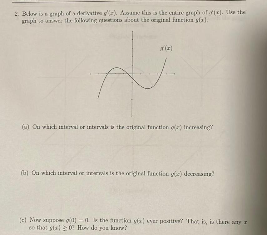 2 Below is a graph of a derivative g r Assume this is the entire graph of g z Use the graph to answer the following questions about the original function g x g x F a On which interval or intervals is the original function g z increasing b On which interval or intervals is the original function g x decreasing c Now suppose g 0 0 Is the function g z ever positive That is is there any r so that g x 0 How do you know