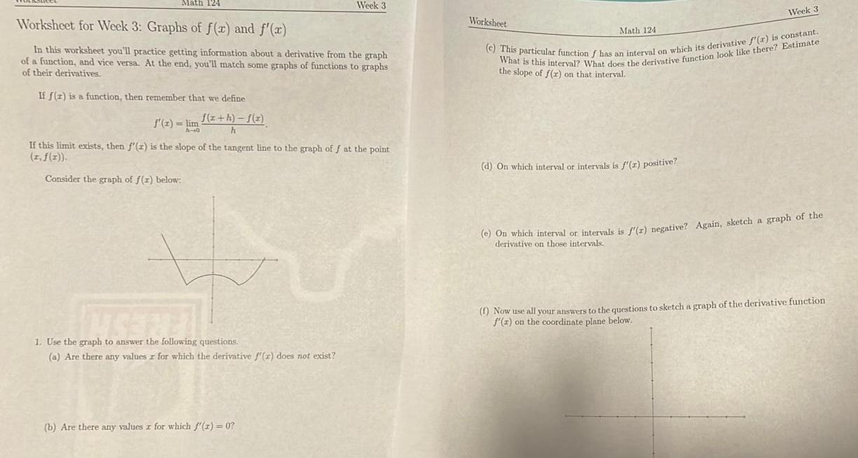 Math 124 Worksheet for Week 3 Graphs of f x and f x In this worksheet you ll practice getting information about a derivative from the graph of a function and vice versa At the end you ll match some graphs of functions to graphs of their derivatives If f r is a function then remember that we define f x h f x h f x lim A 10 Week 3 If this limit exists then f z is the slope of the tangent line to the graph off at the point I f x Consider the graph of f x below UNSERE 1 Use the graph to answer the following questions a Are there any values for which the derivative f x does not exist b Are there any values z for which f x 0 Worksheet Math 124 Week 3 c This particular function f has an interval on which its derivative f r is constant What is this interval What does the derivative function look like there Estimate the slope of f r on that interval d On which interval or intervals is f x positive e On which interval or intervals is f r negative Again sketch a graph of the derivative on those intervals f Now use all your answers to the questions to sketch a graph of the derivative function f z on the coordinate plane below