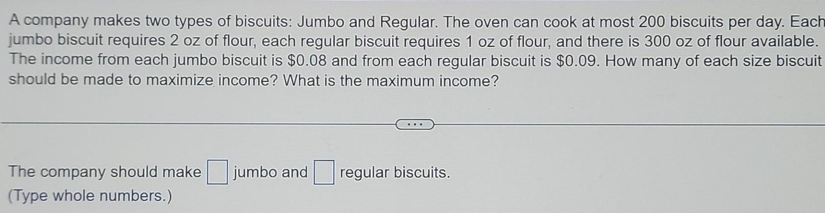 A company makes two types of biscuits Jumbo and Regular The oven can cook at most 200 biscuits per day Each jumbo biscuit requires 2 oz of flour each regular biscuit requires 1 oz of flour and there is 300 oz of flour available The income from each jumbo biscuit is 0 08 and from each regular biscuit is 0 09 How many of each size biscuit should be made to maximize income What is the maximum income The company should make Type whole numbers jumbo and regular biscuits