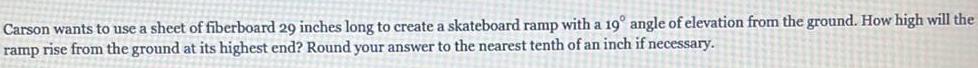 Carson wants to use a sheet of fiberboard 29 inches long to create a skateboard ramp with a 19 angle of elevation from the ground How high will the ramp rise from the ground at its highest end Round your answer to the nearest tenth of an inch if necessary