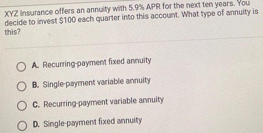 XYZ Insurance offers an annuity with 5 9 APR for the next ten years You decide to invest 100 each quarter into this account What type of annuity is this OA Recurring payment fixed annuity OB Single payment variable annuity C Recurring payment variable annuity D Single payment fixed annuity