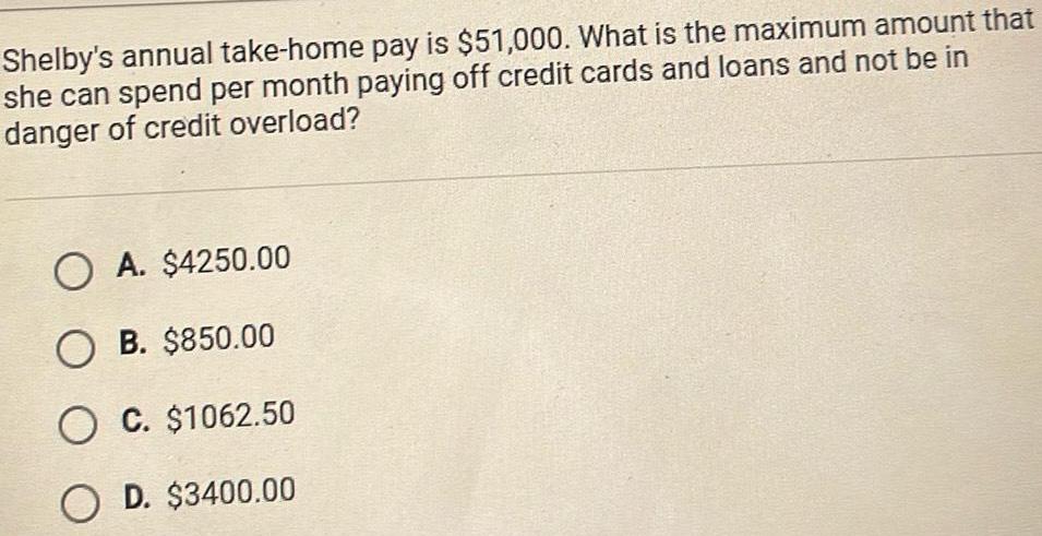 Shelby s annual take home pay is 51 000 What is the maximum amount that she can spend per month paying off credit cards and loans and not be in danger of credit overload O A 4250 00 OB 850 00 O C 1062 50 OD 3400 00