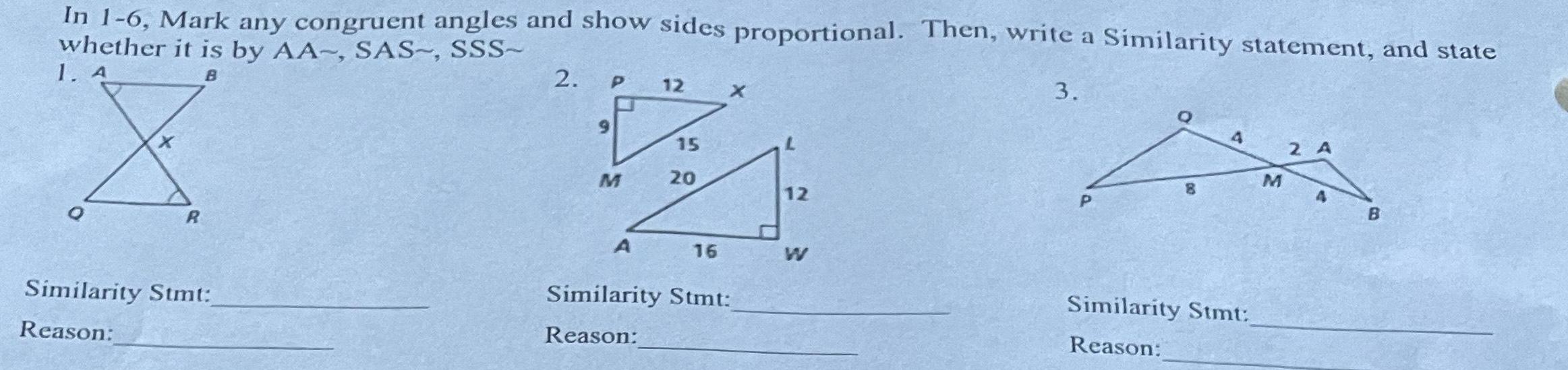 In 1 6 Mark any congruent angles and show sides proportional Then write a Similarity statement and state whether it is by AA SAS SSS 1 A B 3 O R Similarity Stmt Reason 2 9 P M A 12 15 20 16 Similarity Stmt Reason 12 W P 8 4 Similarity Stmt Reason M 2 A B