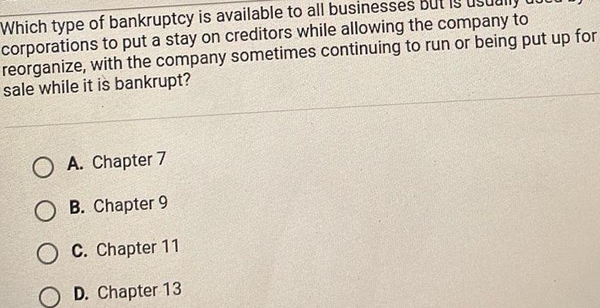 Which type of bankruptcy is available to all businesses but I corporations to put a stay on creditors while allowing the company to reorganize with the company sometimes continuing to run or being put up for sale while it is bankrupt O A Chapter 7 OB Chapter 9 O C Chapter 11 OD Chapter 13