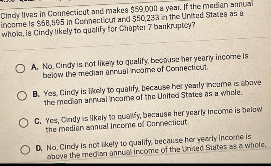 Cindy lives in Connecticut and makes 59 000 a year If the median annual income is 68 595 in Connecticut and 50 233 in the United States as a whole is Cindy likely to qualify for Chapter 7 bankruptcy A No Cindy is not likely to qualify because her yearly income is below the median annual income of Connecticut O B Yes Cindy is likely to qualify because her yearly income is above the median annual income of the United States as a whole C Yes Cindy is likely to qualify because her yearly income is below the median annual income of Connecticut OD No Cindy is not likely to qualify because her yearly income is above the median annual income of the United States as a whole