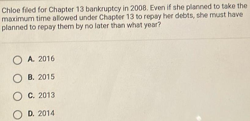 Chloe filed for Chapter 13 bankruptcy in 2008 Even if she planned to take the maximum time allowed under Chapter 13 to repay her debts she must have planned to repay them by no later than what year OA 2016 OB 2015 OC 2013 OD 2014