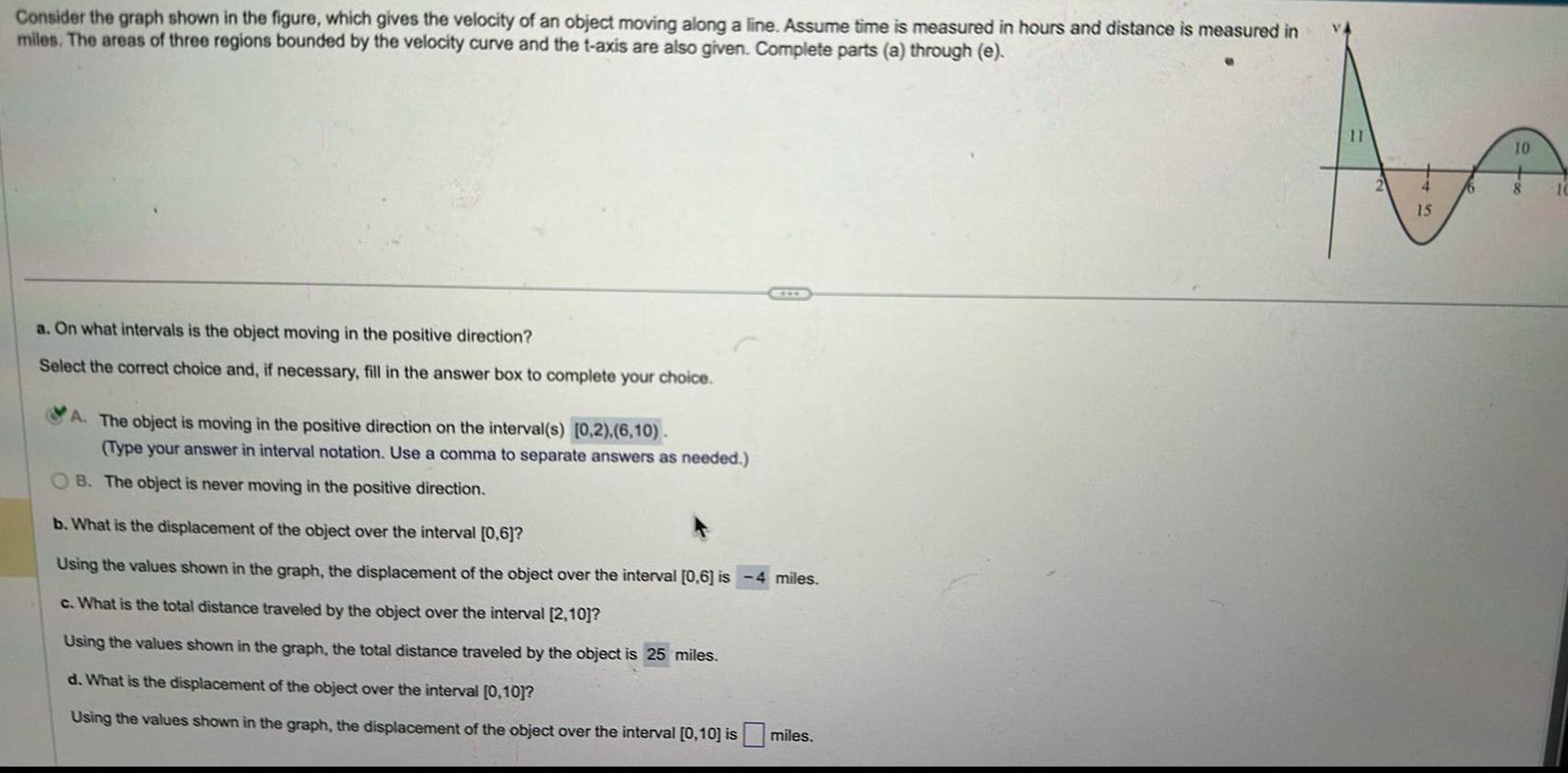 Consider the graph shown in the figure which gives the velocity of an object moving along a line Assume time is measured in hours and distance is measured in miles The areas of three regions bounded by the velocity curve and the t axis are also given Complete parts a through e a On what intervals is the object moving in the positive direction Select the correct choice and if necessary fill in the answer box to complete your choice A The object is moving in the positive direction on the interval s 0 2 6 10 Type your answer in interval notation Use a comma to separate answers as needed B The object is never moving in the positive direction b What is the displacement of the object over the interval 0 6 Using the values shown in the graph the displacement of the object over the interval 0 6 is 4 miles c What is the total distance traveled by the object over the interval 2 10 Using the values shown in the graph the total distance traveled by the object is 25 miles d What is the displacement of the object over the interval 0 10 Using the values shown in the graph the displacement of the object over the interval 0 10 is miles 11 15 16 10 8 10