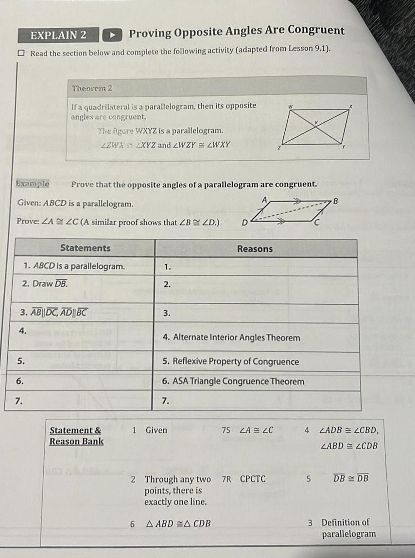 EXPLAIN 2 Proving Opposite Angles Are Congruent Read the section below and complete the following activity adapted from Lesson 9 1 Example Prove that the opposite angles of a parallelogram are congruent Given ABCD is a parallelogram Prove ZA ZC A similar proof shows that ZB ZD 5 Theorem 2 If a quadrilateral is a parallelogram then its opposite angles are congruent The gure WXYZ is a parallelogram 2ZWX 2XYZ and ZWZY ZWXY 1 ABCD is a parallelogram 2 Draw DB 6 3 AB DC AD BC 4 7 Statements Statement Reason Bank 1 2 6 3 1 Given D Reasons 4 Alternate Interior Angles Theorem 5 Reflexive Property of Congruence 6 ASA Triangle Congruence Theorem 7 A ABD A CDB 2 Through any two 7R CPCTC points there is exactly one line W 7S LA LC B 4 LADB LCBD LABD LCDB 5 DB DB 3 Definition of parallelogram