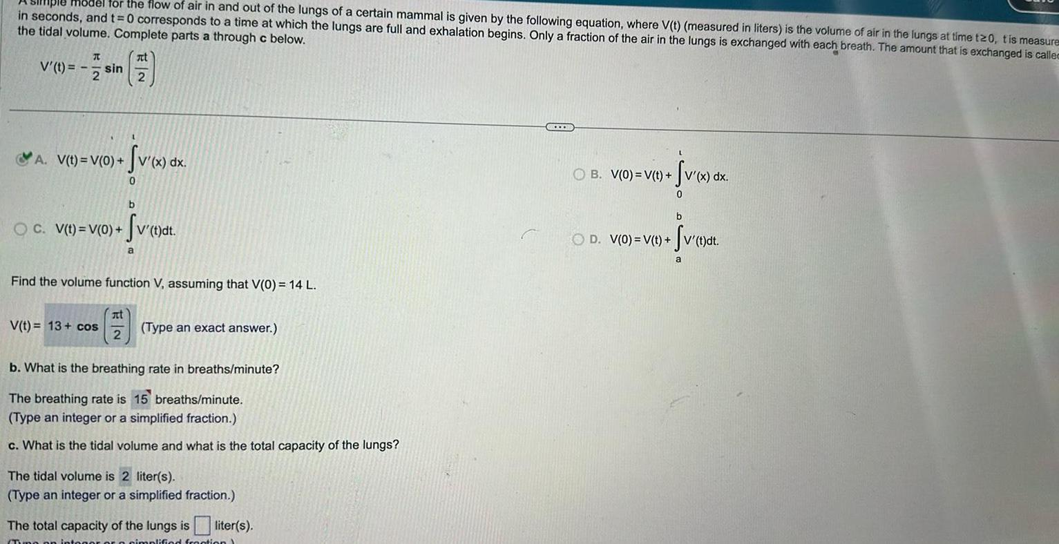 Hiple model for the flow of air in and out of the lungs of a certain mammal is given by the following equation where V t measured in liters is the volume of air in the lungs at time t20 tis measures in seconds and t 0 corresponds to a time at which the lungs are full and exhalation begins Only a fraction of the air in the lungs is exchanged with each breath The amount that is exchanged is called the tidal volume Complete parts a through c below It V sin 7 2 2 A V t V 0 b OC V t V 0 V t dt Svet a v x dx 0 Find the volume function V assuming that V 0 14 L V t 13 cos at 2 Type an exact answer b What is the breathing rate in breaths minute The breathing rate is 15 breaths minute Type an integer or a simplified fraction c What is the tidal volume and what is the total capacity of the lungs The tidal volume is 2 liter s Type an integer or a simplified fraction The total capacity of the lungs is liter s o simplified fraction Sv x dx 0 OB V 0 V t b Sv t dt OD V 0 V t a