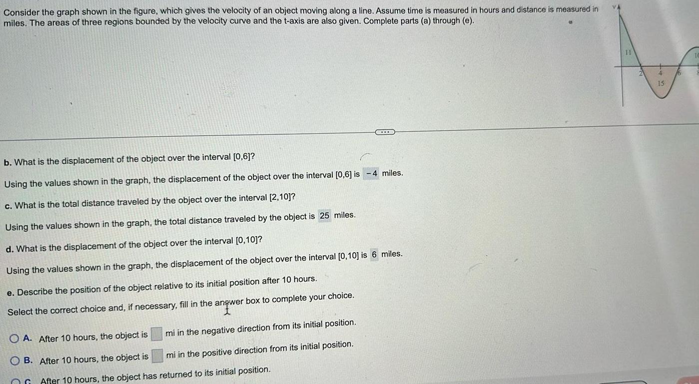 Consider the graph shown in the figure which gives the velocity of an object moving along a line Assume time is measured in hours and distance is measured in miles The areas of three regions bounded by the velocity curve and the t axis are also given Complete parts a through e b What is the displacement of the object over the interval 0 6 Using the values shown in the graph the displacement of the object over the interval 0 6 is 4 miles c What is the total distance traveled by the object over the interval 2 10 Using the values shown in the graph the total distance traveled by the object is 25 miles d What is the displacement of the object over the interval 0 10 Using the values shown in the graph the displacement of the object over the interval 0 10 is 6 miles e Describe the position of the object relative to its initial position after 10 hours Select the correct choice and if necessary fill in the answer box to complete your choice angwe mi in the negative direction from its initial position mi in the positive direction from its initial position CCXXX O A After 10 hours the object is OB After 10 hours the object is After 10 hours the object has returned to its initial position 11 15
