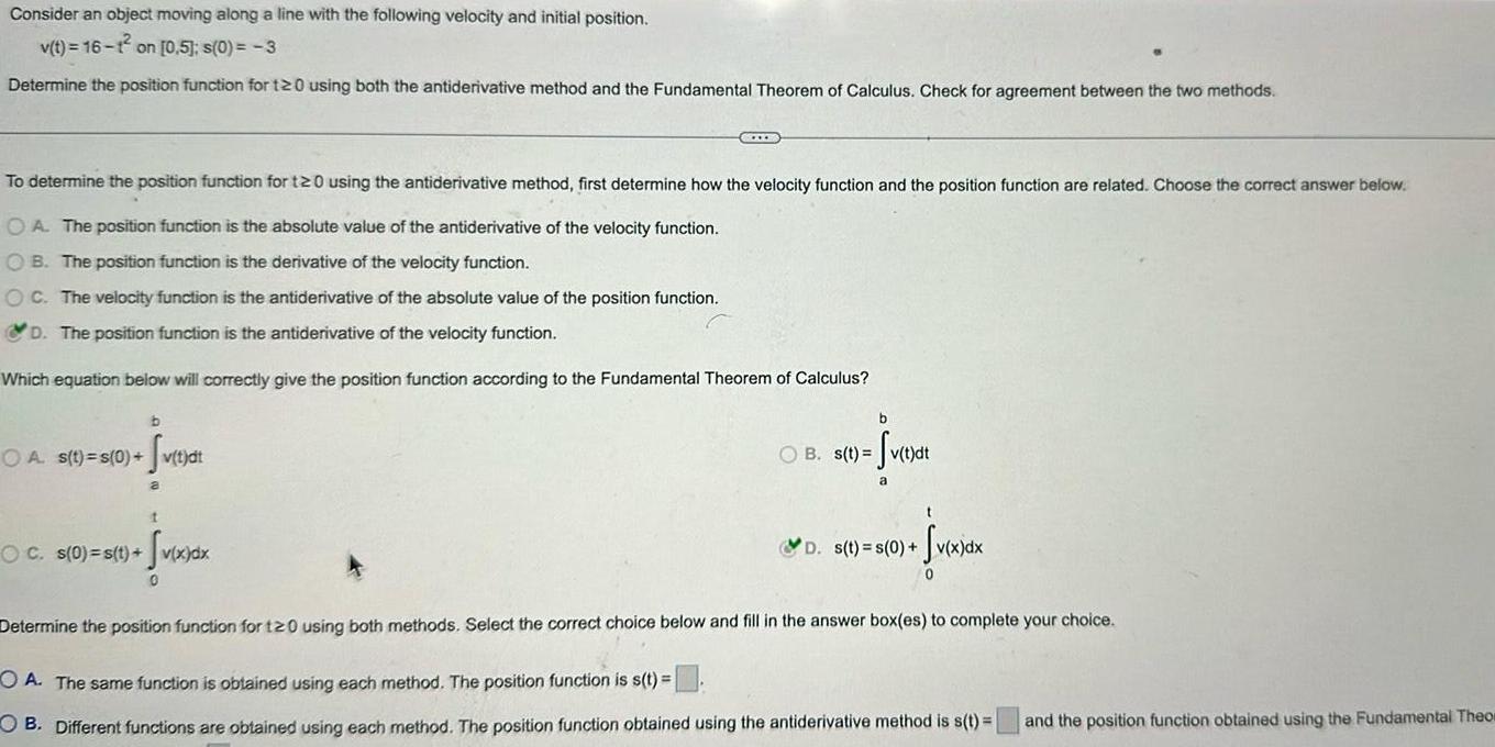 Consider an object moving along a line with the following velocity and initial position v t 16 1 on 0 5 s 0 3 Determine the position function for 120 using both the antiderivative method and the Fundamental Theorem of Calculus Check for agreement between the two methods To determine the position function for 120 using the antiderivative method first determine how the velocity function and the position function are related Choose the correct answer below OA The position function is the absolute value of the antiderivative of the velocity function OB The position function is the derivative of the velocity function OC The velocity function is the antiderivative of the absolute value of the position function D The position function is the antiderivative of the velocity function Which equation below will correctly give the position function according to the Fundamental Theorem of Calculus b OA s t s 0 v t d Sv t dt a t Sv x dx 0 CELLE OC s 0 s t b OB s t Sv tydt a t Sv x dx 0 D s t s 0 Determine the position function for t20 using both methods Select the correct choice below and fill in the answer box es to complete your choice OA The same function is obtained using each method The position function is s t OB Different functions are obtained using each method The position function obtained using the antiderivative method is s t and the position function obtained using the Fundamental Theo