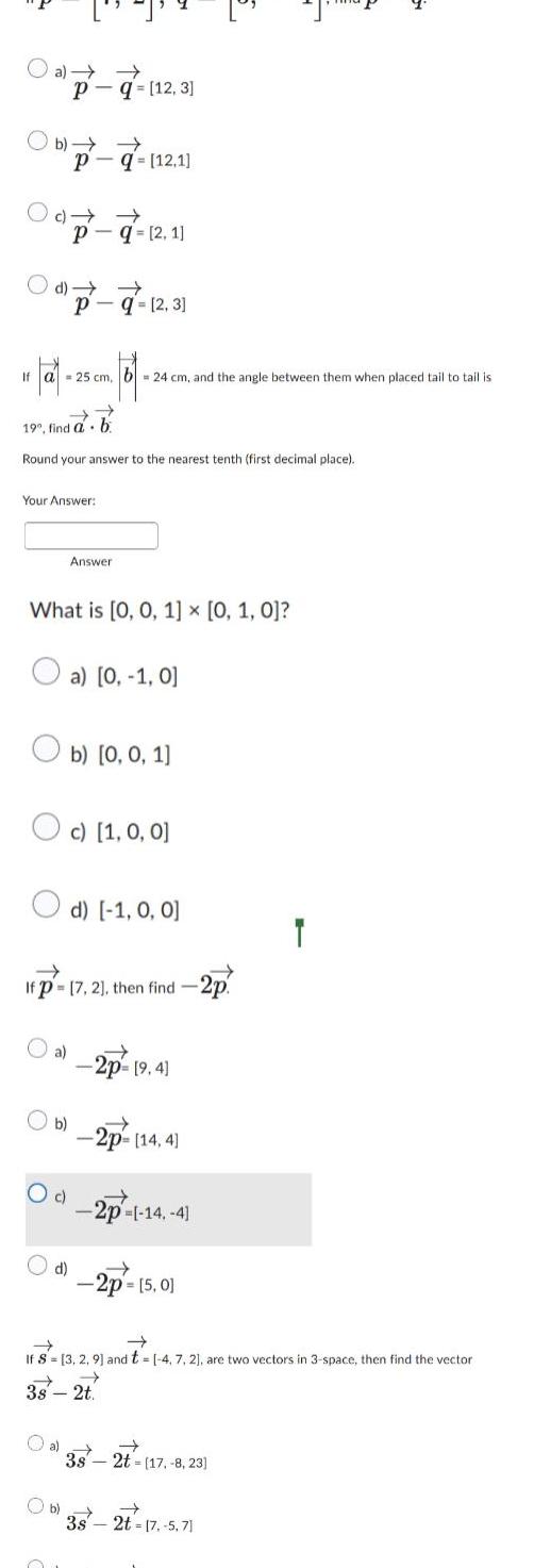 a Pq 12 3 Ob Pq 12 1 PO d P q 2 3 10 101 102 101 101 If a 25 cm b 24 cm and the angle between them when placed tail to tail is Pq 2 1 19 find a Round your answer to the nearest tenth first decimal place Your Answer b a What is 0 0 1 0 1 0 Ob O c Answer Oc 1 0 0 d a 0 1 0 If p 17 2 then find 2p b 0 0 1 d 1 0 0 2p 9 4 b 2p 14 4 2p 14 4 2p 5 0 If S 3 2 9 and t 4 7 2 are two vectors in 3 space then find the vector 3s 2t 3s 2t 17 8 23 Ob 3s 2t 17 5 71