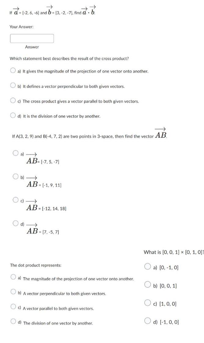 If a 1 2 6 6 and b 3 2 7 find a b Your Answer Answer Which statement best describes the result of the cross product a It gives the magnitude of the projection of one vector onto another b It defines a vector perpendicular to both given vectors c The cross product gives a vector parallel to both given vectors d It is the division of one vector by another If A 3 2 9 and B 4 7 2 are two points in 3 space then find the vector AB a AB 7 5 7 b AB 1 9 11 c AB 12 14 18 d AB 7 5 71 The dot product represents a The magnitude of the projection of one vector onto another b A vector perpendicular to both given vectors Oc A vector parallel to both given vectors d The division of one vector by another What is 0 0 1 x 0 1 0 a 0 1 0 b 0 0 1 c 1 0 0 d 1 0 0