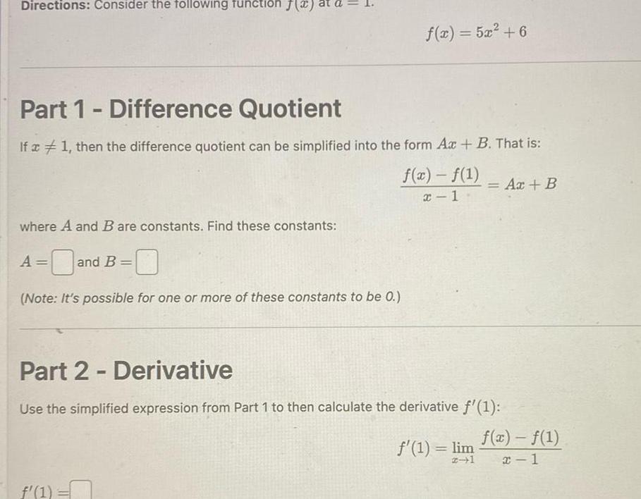 Directions Consider the following function where A and B are constants Find these constants A and Part 1 Difference Quotient If x 1 then the difference quotient can be simplified into the form Ax B That is f x f 1 x 1 and B IL Note It s possible for one or more of these constants to be 0 f x 5x 6 f 1 n Part 2 Derivative Use the simplified expression from Part 1 to then calculate the derivative f 1 Ax B f 1 lim f x f 1 x 1