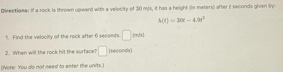 Directions If a rock is thrown upward with a velocity of 30 m s it has a height in meters after t seconds given by h t 30t 4 9t 1 Find the velocity of the rock after 6 seconds 2 When will the rock hit the surface Note You do not need to enter the units seconds m s